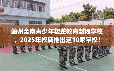 赣州全南青少年叛逆教育封闭学校，2025年权威推出这10家学校！