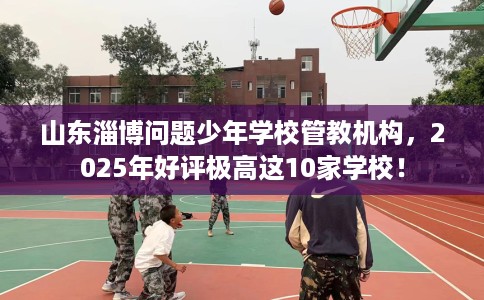 山东淄博问题少年学校管教机构，2025年好评极高这10家学校！