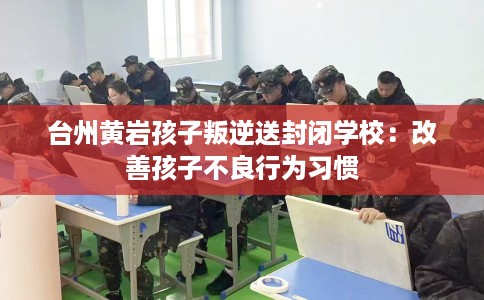 台州黄岩孩子叛逆送封闭学校：改善孩子不良行为习惯