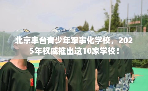 北京丰台青少年军事化学校，2025年权威推出这10家学校！