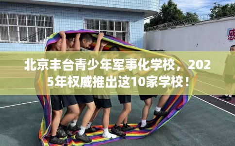 北京丰台青少年军事化学校，2025年权威推出这10家学校！
