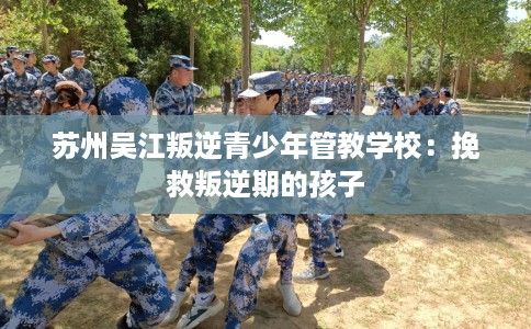 苏州吴江叛逆青少年管教学校：挽救叛逆期的孩子
