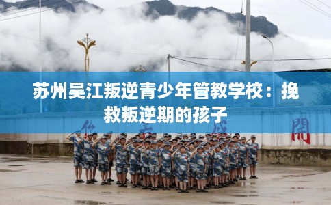 苏州吴江叛逆青少年管教学校：挽救叛逆期的孩子