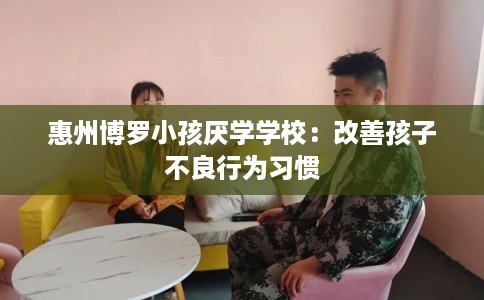 惠州博罗小孩厌学学校：改善孩子不良行为习惯