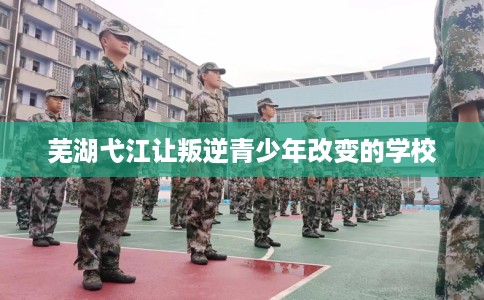 芜湖弋江让叛逆青少年改变的学校