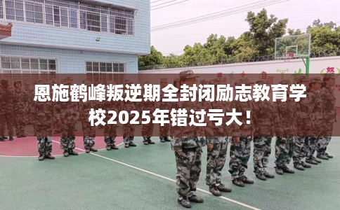 恩施鹤峰叛逆期全封闭励志教育学校2025年错过亏大！