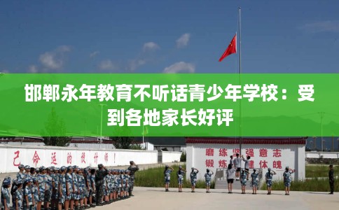 邯郸永年教育不听话青少年学校：受到各地家长好评