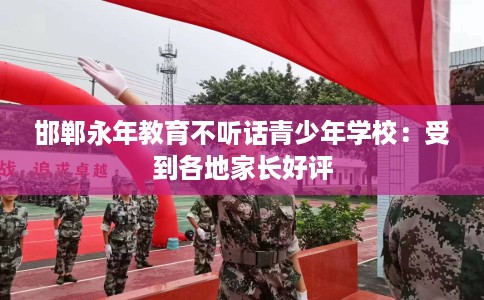 邯郸永年教育不听话青少年学校：受到各地家长好评