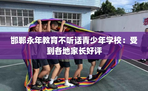 邯郸永年教育不听话青少年学校：受到各地家长好评