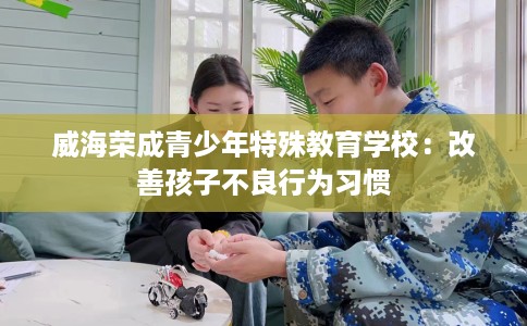威海荣成青少年特殊教育学校：改善孩子不良行为习惯