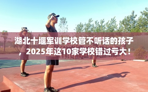 湖北十堰军训学校管不听话的孩子,2025年这10家学校错过亏大! 湖北十堰军训学校管不听话的孩子,2025年这10家学校错过亏大!