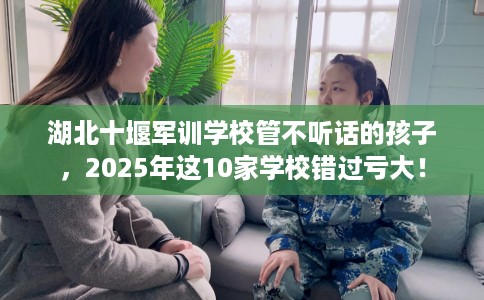 湖北十堰军训学校管不听话的孩子,2025年这10家学校错过亏大! 湖北十堰军训学校管不听话的孩子,2025年这10家学校错过亏大!