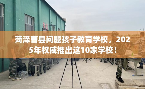 菏泽曹县问题孩子教育学校，2025年权威推出这10家学校！