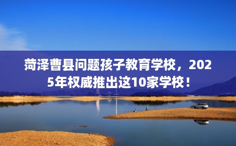 菏泽曹县问题孩子教育学校，2025年权威推出这10家学校！