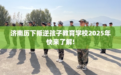济南历下叛逆孩子教育学校2025年快来了解!