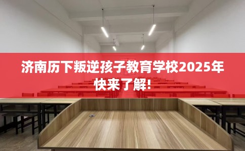 济南历下叛逆孩子教育学校2025年快来了解!