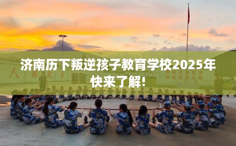 济南历下叛逆孩子教育学校2025年快来了解!