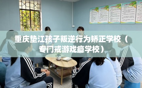 重庆垫江孩子叛逆行为矫正学校（专门戒游戏瘾学校）