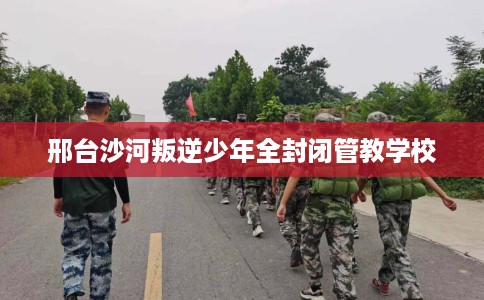 邢台沙河叛逆少年全封闭管教学校