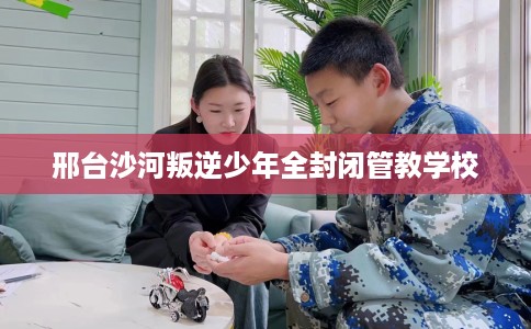 邢台沙河叛逆少年全封闭管教学校