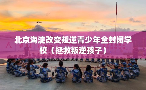 北京海淀改变叛逆青少年全封闭学校（拯救叛逆孩子）