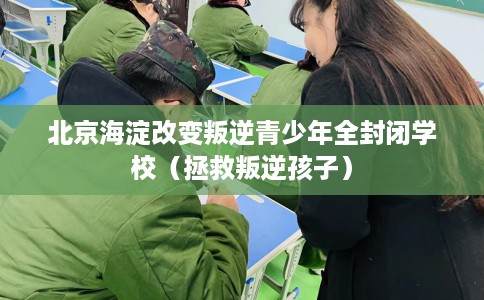 北京海淀改变叛逆青少年全封闭学校（拯救叛逆孩子）