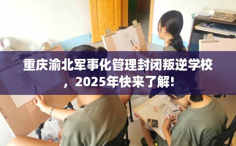 重庆渝北军事化管理封闭叛逆学校,2025年快来了解! 重庆渝北军事化管理封闭叛逆学校,2025年快来了解!