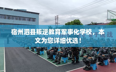 宿州泗县叛逆教育军事化学校，本文为您详细优选！