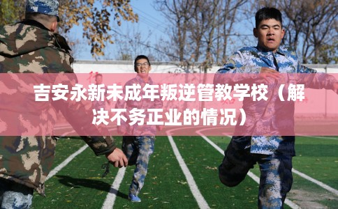吉安永新未成年叛逆管教学校（解决不务正业的情况）