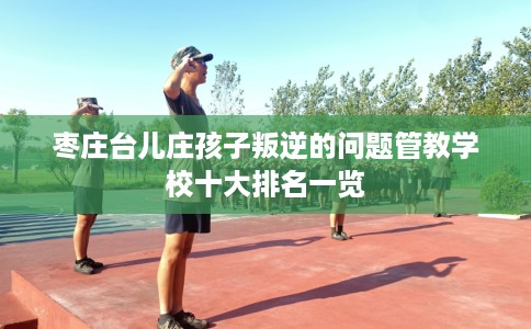 枣庄台儿庄孩子叛逆的问题管教学校十大排名一览