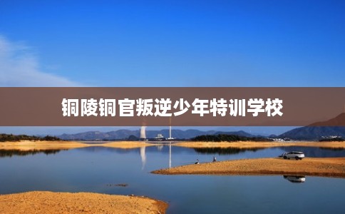 铜陵铜官叛逆少年特训学校