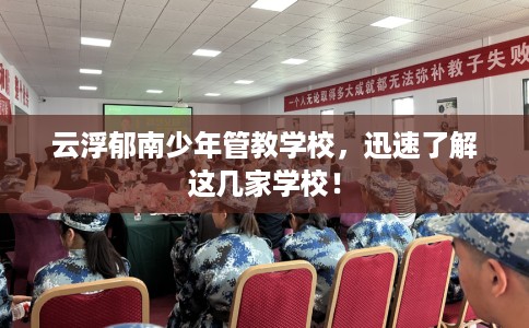 云浮郁南少年管教学校，迅速了解这几家学校！