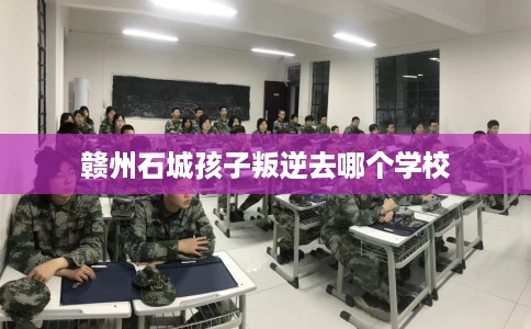 赣州石城孩子叛逆去哪个学校