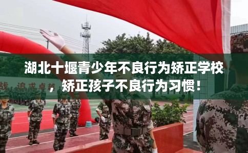 湖北十堰青少年不良行为矫正学校，矫正孩子不良行为习惯！