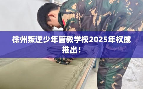 徐州叛逆少年管教学校2025年权威推出！