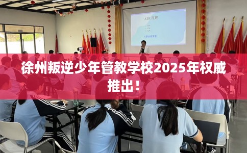 徐州叛逆少年管教学校2025年权威推出！