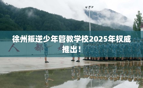 徐州叛逆少年管教学校2025年权威推出！