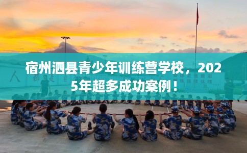 宿州泗县青少年训练营学校，2025年超多成功案例！