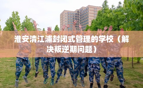淮安清江浦封闭式管理的学校（解决叛逆期问题）
