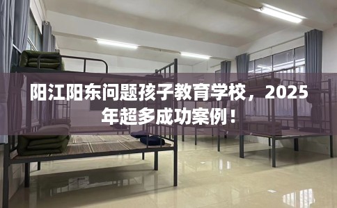 阳江阳东问题孩子教育学校，2025年超多成功案例！