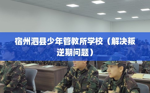 宿州泗县少年管教所学校（解决叛逆期问题）