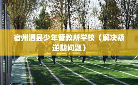 宿州泗县少年管教所学校（解决叛逆期问题）