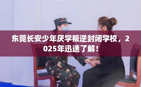 东莞长安少年厌学叛逆封闭学校，2025年迅速了解！