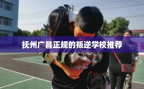 抚州广昌正规的叛逆学校推荐