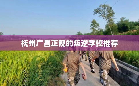 抚州广昌正规的叛逆学校推荐