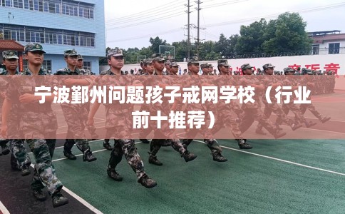 宁波鄞州问题孩子戒网学校（行业前十推荐）