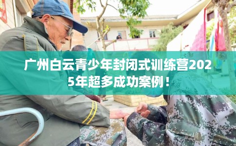 广州白云青少年封闭式训练营2025年超多成功案例！