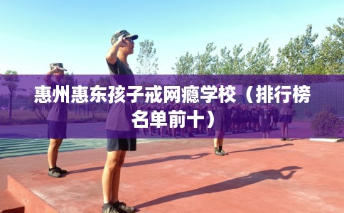 惠州惠东孩子戒网瘾学校（排行榜名单前十）