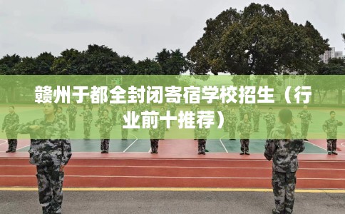 赣州于都全封闭寄宿学校招生（行业前十推荐）