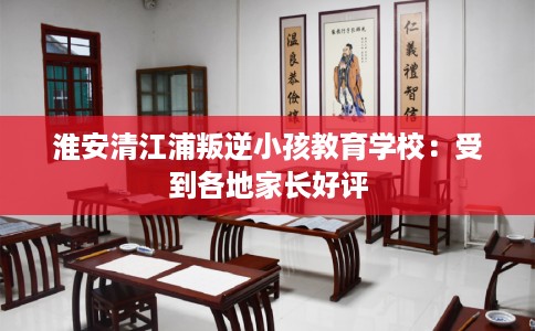 淮安清江浦叛逆小孩教育学校：受到各地家长好评